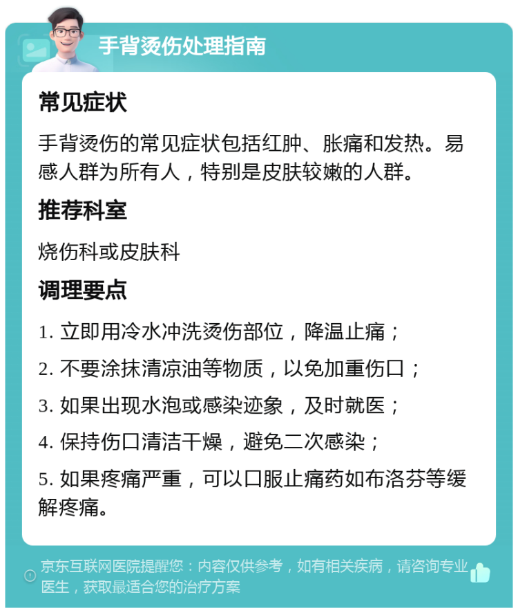 手背烫伤处理指南 常见症状 手背烫伤的常见症状包括红肿、胀痛和发热。易感人群为所有人，特别是皮肤较嫩的人群。 推荐科室 烧伤科或皮肤科 调理要点 1. 立即用冷水冲洗烫伤部位，降温止痛； 2. 不要涂抹清凉油等物质，以免加重伤口； 3. 如果出现水泡或感染迹象，及时就医； 4. 保持伤口清洁干燥，避免二次感染； 5. 如果疼痛严重，可以口服止痛药如布洛芬等缓解疼痛。