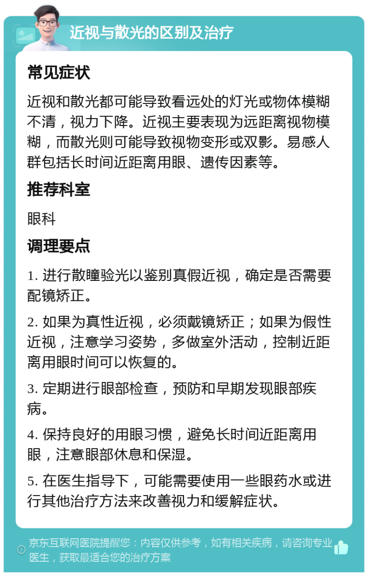 近视与散光的区别及治疗 常见症状 近视和散光都可能导致看远处的灯光或物体模糊不清，视力下降。近视主要表现为远距离视物模糊，而散光则可能导致视物变形或双影。易感人群包括长时间近距离用眼、遗传因素等。 推荐科室 眼科 调理要点 1. 进行散瞳验光以鉴别真假近视，确定是否需要配镜矫正。 2. 如果为真性近视，必须戴镜矫正；如果为假性近视，注意学习姿势，多做室外活动，控制近距离用眼时间可以恢复的。 3. 定期进行眼部检查，预防和早期发现眼部疾病。 4. 保持良好的用眼习惯，避免长时间近距离用眼，注意眼部休息和保湿。 5. 在医生指导下，可能需要使用一些眼药水或进行其他治疗方法来改善视力和缓解症状。