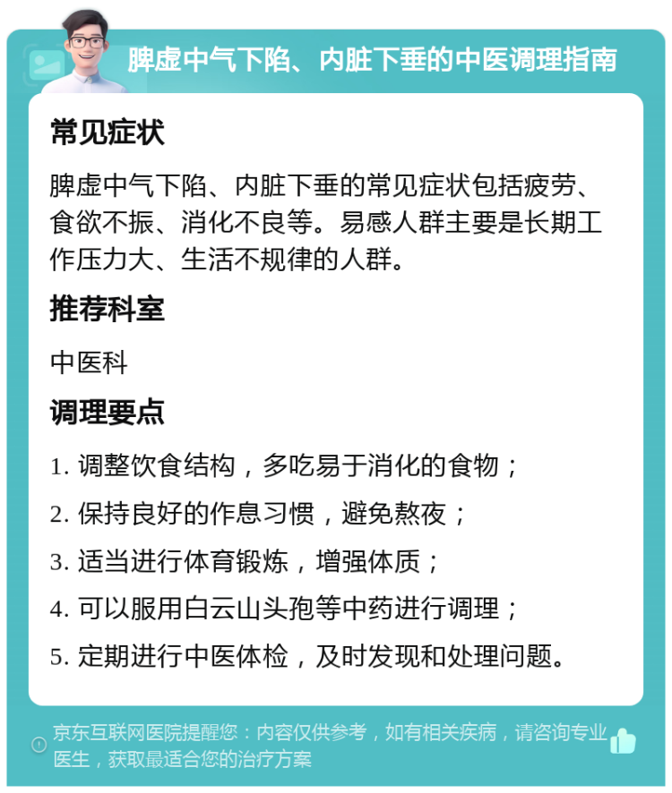 脾虚中气下陷、内脏下垂的中医调理指南 常见症状 脾虚中气下陷、内脏下垂的常见症状包括疲劳、食欲不振、消化不良等。易感人群主要是长期工作压力大、生活不规律的人群。 推荐科室 中医科 调理要点 1. 调整饮食结构，多吃易于消化的食物； 2. 保持良好的作息习惯，避免熬夜； 3. 适当进行体育锻炼，增强体质； 4. 可以服用白云山头孢等中药进行调理； 5. 定期进行中医体检，及时发现和处理问题。