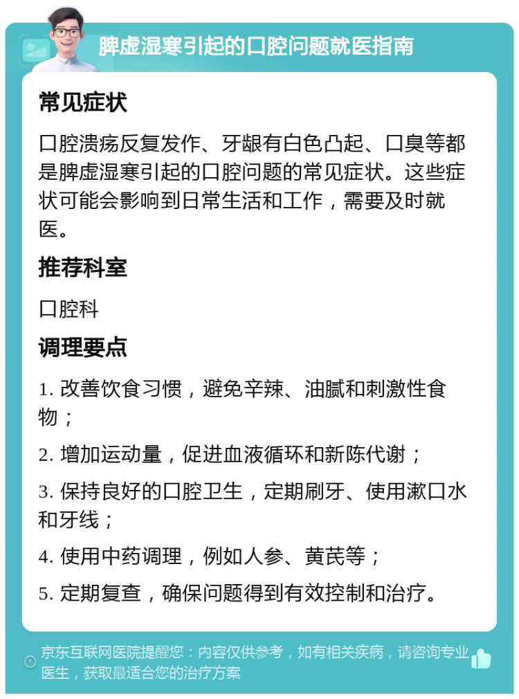 脾虚湿寒引起的口腔问题就医指南 常见症状 口腔溃疡反复发作、牙龈有白色凸起、口臭等都是脾虚湿寒引起的口腔问题的常见症状。这些症状可能会影响到日常生活和工作，需要及时就医。 推荐科室 口腔科 调理要点 1. 改善饮食习惯，避免辛辣、油腻和刺激性食物； 2. 增加运动量，促进血液循环和新陈代谢； 3. 保持良好的口腔卫生，定期刷牙、使用漱口水和牙线； 4. 使用中药调理，例如人参、黄芪等； 5. 定期复查，确保问题得到有效控制和治疗。