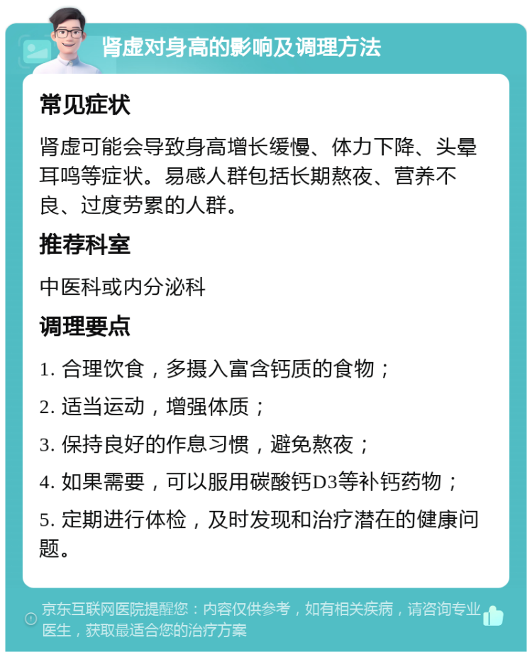 肾虚对身高的影响及调理方法 常见症状 肾虚可能会导致身高增长缓慢、体力下降、头晕耳鸣等症状。易感人群包括长期熬夜、营养不良、过度劳累的人群。 推荐科室 中医科或内分泌科 调理要点 1. 合理饮食，多摄入富含钙质的食物； 2. 适当运动，增强体质； 3. 保持良好的作息习惯，避免熬夜； 4. 如果需要，可以服用碳酸钙D3等补钙药物； 5. 定期进行体检，及时发现和治疗潜在的健康问题。