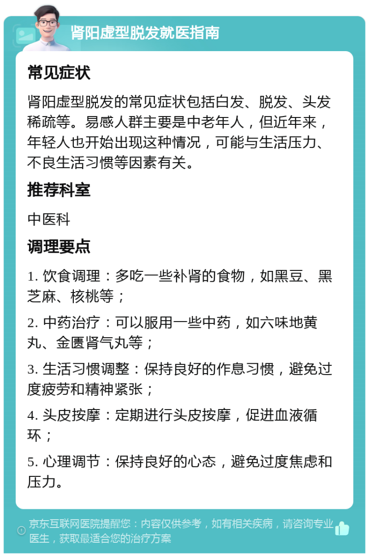 肾阳虚型脱发就医指南 常见症状 肾阳虚型脱发的常见症状包括白发、脱发、头发稀疏等。易感人群主要是中老年人，但近年来，年轻人也开始出现这种情况，可能与生活压力、不良生活习惯等因素有关。 推荐科室 中医科 调理要点 1. 饮食调理：多吃一些补肾的食物，如黑豆、黑芝麻、核桃等； 2. 中药治疗：可以服用一些中药，如六味地黄丸、金匮肾气丸等； 3. 生活习惯调整：保持良好的作息习惯，避免过度疲劳和精神紧张； 4. 头皮按摩：定期进行头皮按摩，促进血液循环； 5. 心理调节：保持良好的心态，避免过度焦虑和压力。