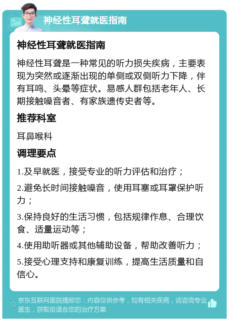 神经性耳聋就医指南 神经性耳聋就医指南 神经性耳聋是一种常见的听力损失疾病，主要表现为突然或逐渐出现的单侧或双侧听力下降，伴有耳鸣、头晕等症状。易感人群包括老年人、长期接触噪音者、有家族遗传史者等。 推荐科室 耳鼻喉科 调理要点 1.及早就医，接受专业的听力评估和治疗； 2.避免长时间接触噪音，使用耳塞或耳罩保护听力； 3.保持良好的生活习惯，包括规律作息、合理饮食、适量运动等； 4.使用助听器或其他辅助设备，帮助改善听力； 5.接受心理支持和康复训练，提高生活质量和自信心。