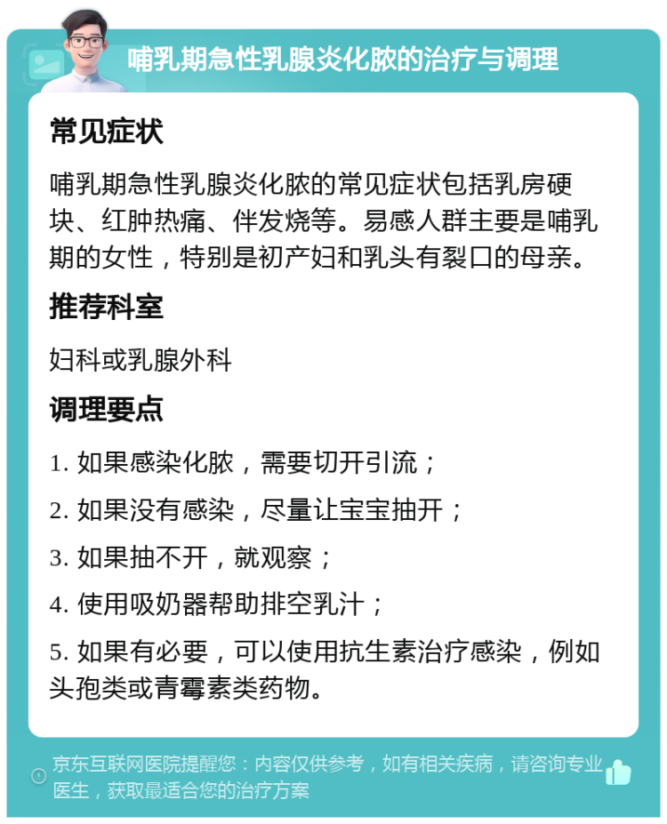 哺乳期急性乳腺炎化脓的治疗与调理 常见症状 哺乳期急性乳腺炎化脓的常见症状包括乳房硬块、红肿热痛、伴发烧等。易感人群主要是哺乳期的女性，特别是初产妇和乳头有裂口的母亲。 推荐科室 妇科或乳腺外科 调理要点 1. 如果感染化脓，需要切开引流； 2. 如果没有感染，尽量让宝宝抽开； 3. 如果抽不开，就观察； 4. 使用吸奶器帮助排空乳汁； 5. 如果有必要，可以使用抗生素治疗感染，例如头孢类或青霉素类药物。