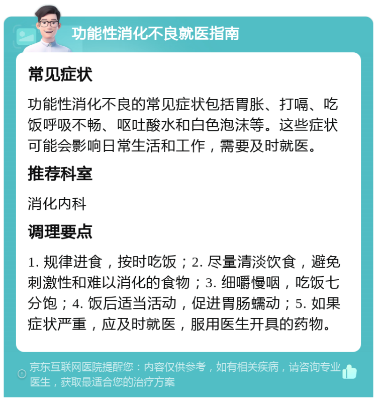 功能性消化不良就医指南 常见症状 功能性消化不良的常见症状包括胃胀、打嗝、吃饭呼吸不畅、呕吐酸水和白色泡沫等。这些症状可能会影响日常生活和工作，需要及时就医。 推荐科室 消化内科 调理要点 1. 规律进食，按时吃饭；2. 尽量清淡饮食，避免刺激性和难以消化的食物；3. 细嚼慢咽，吃饭七分饱；4. 饭后适当活动，促进胃肠蠕动；5. 如果症状严重，应及时就医，服用医生开具的药物。