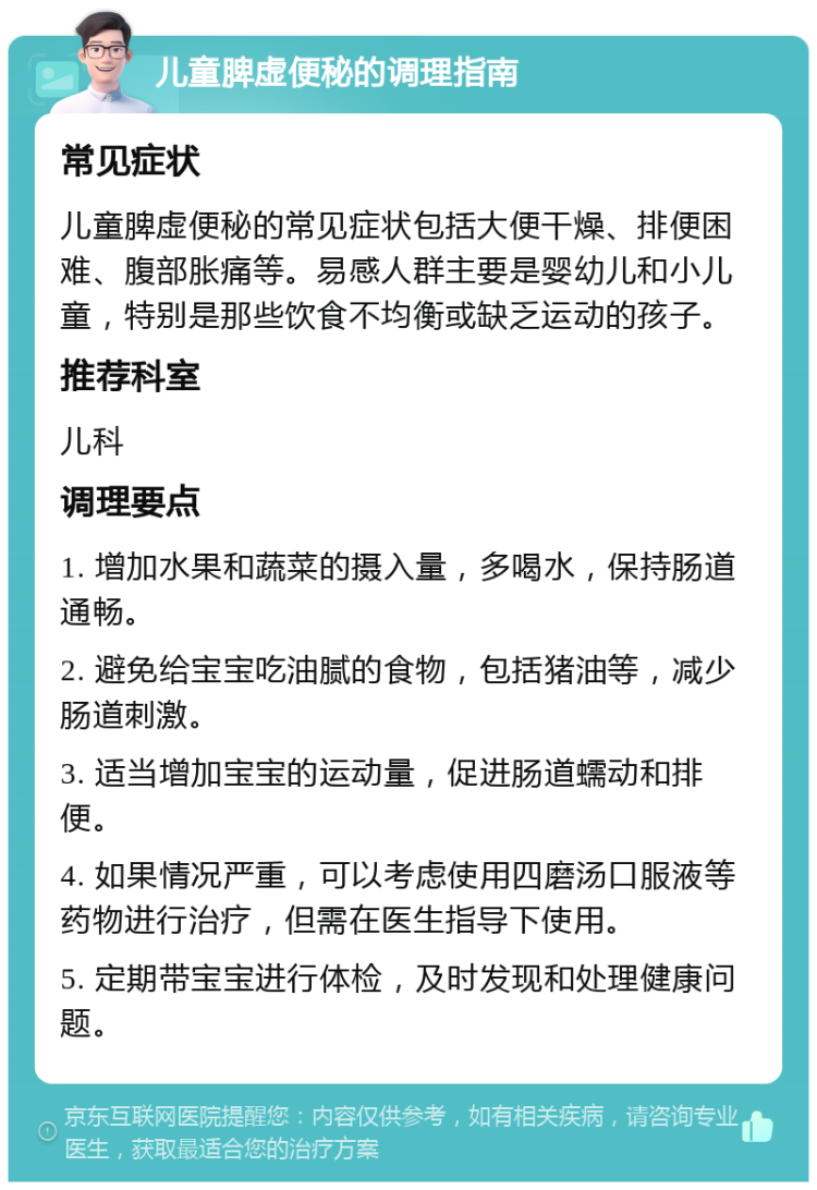 儿童脾虚便秘的调理指南 常见症状 儿童脾虚便秘的常见症状包括大便干燥、排便困难、腹部胀痛等。易感人群主要是婴幼儿和小儿童，特别是那些饮食不均衡或缺乏运动的孩子。 推荐科室 儿科 调理要点 1. 增加水果和蔬菜的摄入量，多喝水，保持肠道通畅。 2. 避免给宝宝吃油腻的食物，包括猪油等，减少肠道刺激。 3. 适当增加宝宝的运动量，促进肠道蠕动和排便。 4. 如果情况严重，可以考虑使用四磨汤口服液等药物进行治疗，但需在医生指导下使用。 5. 定期带宝宝进行体检，及时发现和处理健康问题。