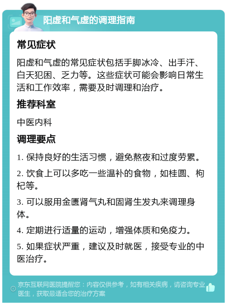 阳虚和气虚的调理指南 常见症状 阳虚和气虚的常见症状包括手脚冰冷、出手汗、白天犯困、乏力等。这些症状可能会影响日常生活和工作效率，需要及时调理和治疗。 推荐科室 中医内科 调理要点 1. 保持良好的生活习惯，避免熬夜和过度劳累。 2. 饮食上可以多吃一些温补的食物，如桂圆、枸杞等。 3. 可以服用金匮肾气丸和固肾生发丸来调理身体。 4. 定期进行适量的运动，增强体质和免疫力。 5. 如果症状严重，建议及时就医，接受专业的中医治疗。