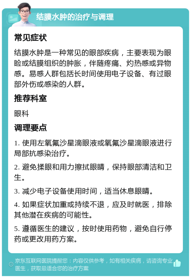 结膜水肿的治疗与调理 常见症状 结膜水肿是一种常见的眼部疾病，主要表现为眼睑或结膜组织的肿胀，伴随疼痛、灼热感或异物感。易感人群包括长时间使用电子设备、有过眼部外伤或感染的人群。 推荐科室 眼科 调理要点 1. 使用左氧氟沙星滴眼液或氧氟沙星滴眼液进行局部抗感染治疗。 2. 避免揉眼和用力擦拭眼睛，保持眼部清洁和卫生。 3. 减少电子设备使用时间，适当休息眼睛。 4. 如果症状加重或持续不退，应及时就医，排除其他潜在疾病的可能性。 5. 遵循医生的建议，按时使用药物，避免自行停药或更改用药方案。