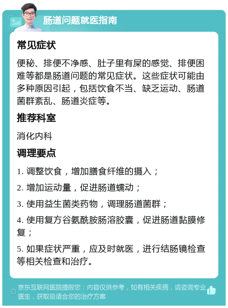 肠道问题就医指南 常见症状 便秘、排便不净感、肚子里有屎的感觉、排便困难等都是肠道问题的常见症状。这些症状可能由多种原因引起，包括饮食不当、缺乏运动、肠道菌群紊乱、肠道炎症等。 推荐科室 消化内科 调理要点 1. 调整饮食，增加膳食纤维的摄入； 2. 增加运动量，促进肠道蠕动； 3. 使用益生菌类药物，调理肠道菌群； 4. 使用复方谷氨酰胺肠溶胶囊，促进肠道黏膜修复； 5. 如果症状严重，应及时就医，进行结肠镜检查等相关检查和治疗。