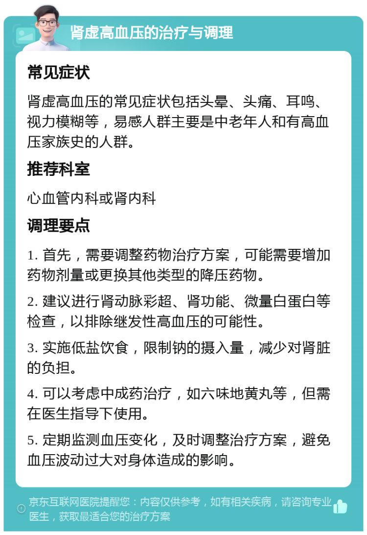 肾虚高血压的治疗与调理 常见症状 肾虚高血压的常见症状包括头晕、头痛、耳鸣、视力模糊等，易感人群主要是中老年人和有高血压家族史的人群。 推荐科室 心血管内科或肾内科 调理要点 1. 首先，需要调整药物治疗方案，可能需要增加药物剂量或更换其他类型的降压药物。 2. 建议进行肾动脉彩超、肾功能、微量白蛋白等检查，以排除继发性高血压的可能性。 3. 实施低盐饮食，限制钠的摄入量，减少对肾脏的负担。 4. 可以考虑中成药治疗，如六味地黄丸等，但需在医生指导下使用。 5. 定期监测血压变化，及时调整治疗方案，避免血压波动过大对身体造成的影响。