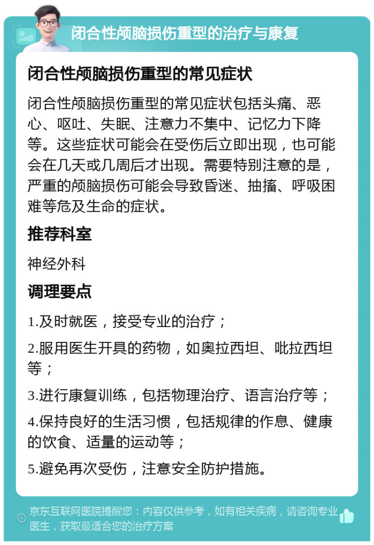 闭合性颅脑损伤重型的治疗与康复 闭合性颅脑损伤重型的常见症状 闭合性颅脑损伤重型的常见症状包括头痛、恶心、呕吐、失眠、注意力不集中、记忆力下降等。这些症状可能会在受伤后立即出现，也可能会在几天或几周后才出现。需要特别注意的是，严重的颅脑损伤可能会导致昏迷、抽搐、呼吸困难等危及生命的症状。 推荐科室 神经外科 调理要点 1.及时就医，接受专业的治疗； 2.服用医生开具的药物，如奥拉西坦、吡拉西坦等； 3.进行康复训练，包括物理治疗、语言治疗等； 4.保持良好的生活习惯，包括规律的作息、健康的饮食、适量的运动等； 5.避免再次受伤，注意安全防护措施。