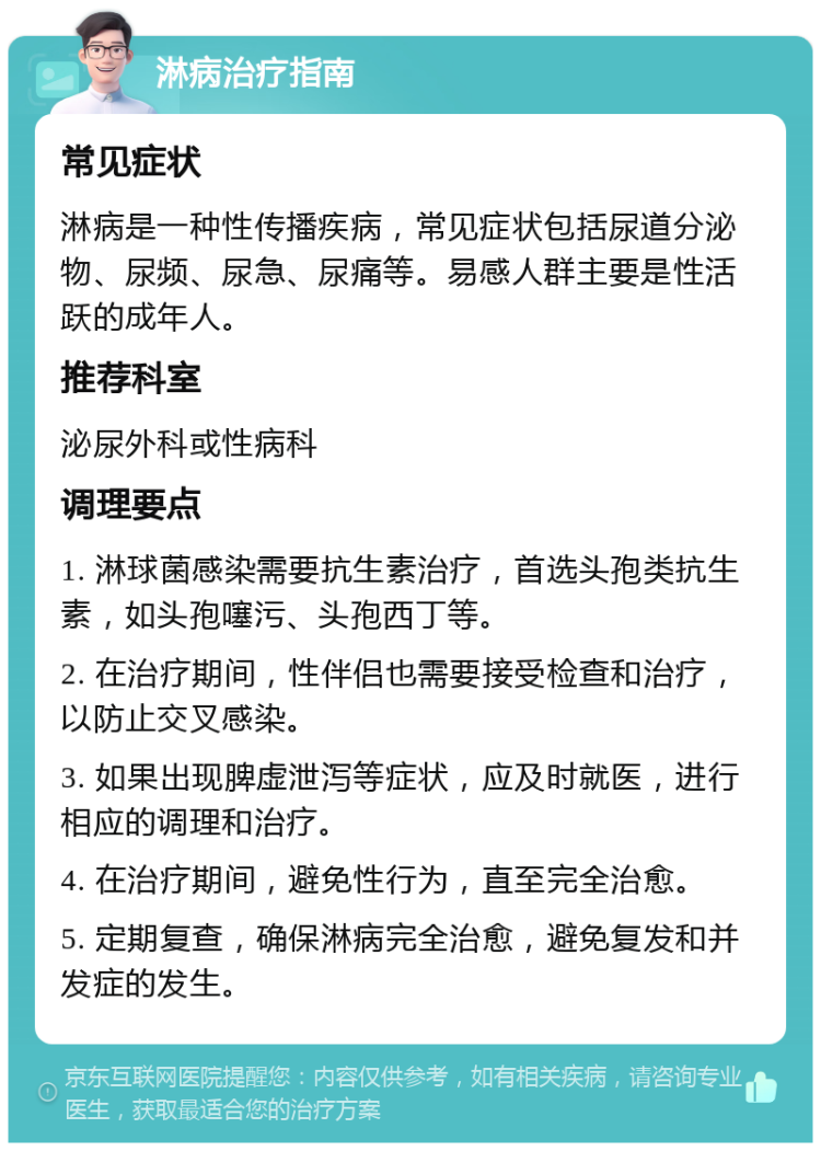 淋病治疗指南 常见症状 淋病是一种性传播疾病，常见症状包括尿道分泌物、尿频、尿急、尿痛等。易感人群主要是性活跃的成年人。 推荐科室 泌尿外科或性病科 调理要点 1. 淋球菌感染需要抗生素治疗，首选头孢类抗生素，如头孢噻污、头孢西丁等。 2. 在治疗期间，性伴侣也需要接受检查和治疗，以防止交叉感染。 3. 如果出现脾虚泄泻等症状，应及时就医，进行相应的调理和治疗。 4. 在治疗期间，避免性行为，直至完全治愈。 5. 定期复查，确保淋病完全治愈，避免复发和并发症的发生。