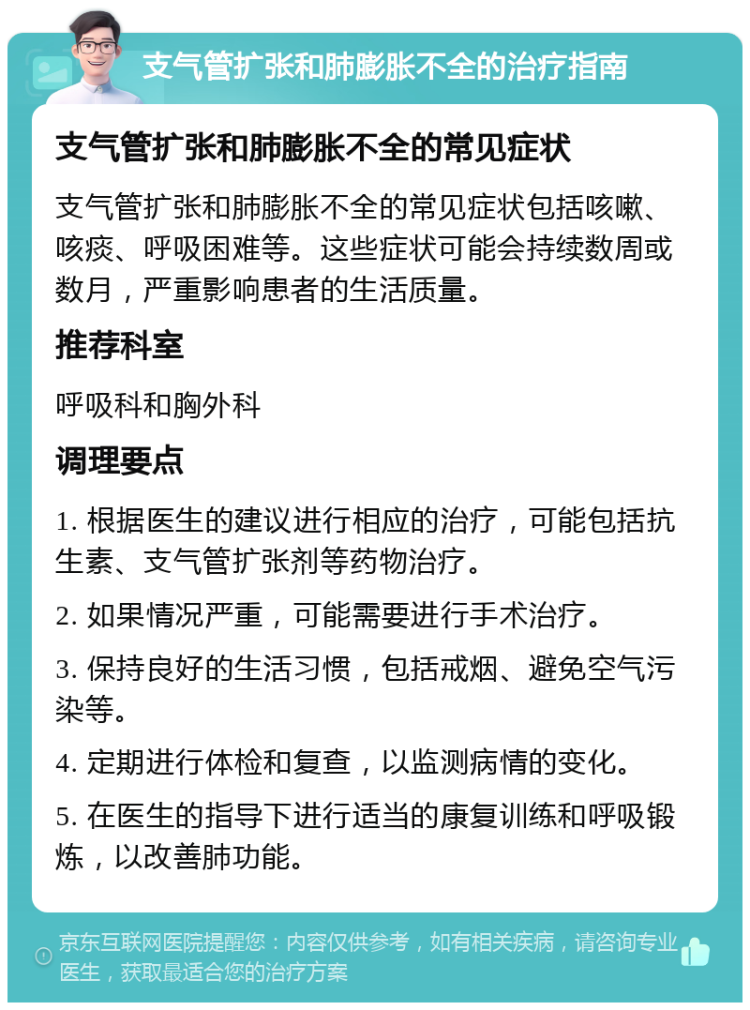 支气管扩张和肺膨胀不全的治疗指南 支气管扩张和肺膨胀不全的常见症状 支气管扩张和肺膨胀不全的常见症状包括咳嗽、咳痰、呼吸困难等。这些症状可能会持续数周或数月，严重影响患者的生活质量。 推荐科室 呼吸科和胸外科 调理要点 1. 根据医生的建议进行相应的治疗，可能包括抗生素、支气管扩张剂等药物治疗。 2. 如果情况严重，可能需要进行手术治疗。 3. 保持良好的生活习惯，包括戒烟、避免空气污染等。 4. 定期进行体检和复查，以监测病情的变化。 5. 在医生的指导下进行适当的康复训练和呼吸锻炼，以改善肺功能。