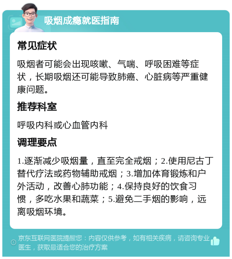 吸烟成瘾就医指南 常见症状 吸烟者可能会出现咳嗽、气喘、呼吸困难等症状，长期吸烟还可能导致肺癌、心脏病等严重健康问题。 推荐科室 呼吸内科或心血管内科 调理要点 1.逐渐减少吸烟量，直至完全戒烟；2.使用尼古丁替代疗法或药物辅助戒烟；3.增加体育锻炼和户外活动，改善心肺功能；4.保持良好的饮食习惯，多吃水果和蔬菜；5.避免二手烟的影响，远离吸烟环境。