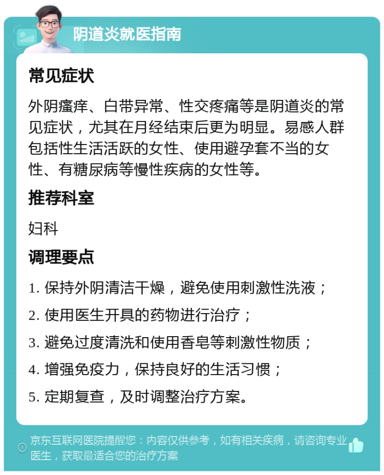 阴道炎就医指南 常见症状 外阴瘙痒、白带异常、性交疼痛等是阴道炎的常见症状，尤其在月经结束后更为明显。易感人群包括性生活活跃的女性、使用避孕套不当的女性、有糖尿病等慢性疾病的女性等。 推荐科室 妇科 调理要点 1. 保持外阴清洁干燥，避免使用刺激性洗液； 2. 使用医生开具的药物进行治疗； 3. 避免过度清洗和使用香皂等刺激性物质； 4. 增强免疫力，保持良好的生活习惯； 5. 定期复查，及时调整治疗方案。