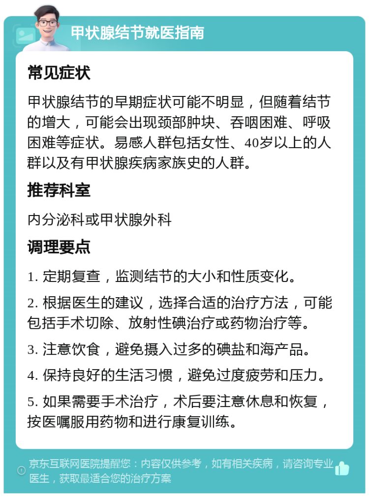 甲状腺结节就医指南 常见症状 甲状腺结节的早期症状可能不明显，但随着结节的增大，可能会出现颈部肿块、吞咽困难、呼吸困难等症状。易感人群包括女性、40岁以上的人群以及有甲状腺疾病家族史的人群。 推荐科室 内分泌科或甲状腺外科 调理要点 1. 定期复查，监测结节的大小和性质变化。 2. 根据医生的建议，选择合适的治疗方法，可能包括手术切除、放射性碘治疗或药物治疗等。 3. 注意饮食，避免摄入过多的碘盐和海产品。 4. 保持良好的生活习惯，避免过度疲劳和压力。 5. 如果需要手术治疗，术后要注意休息和恢复，按医嘱服用药物和进行康复训练。