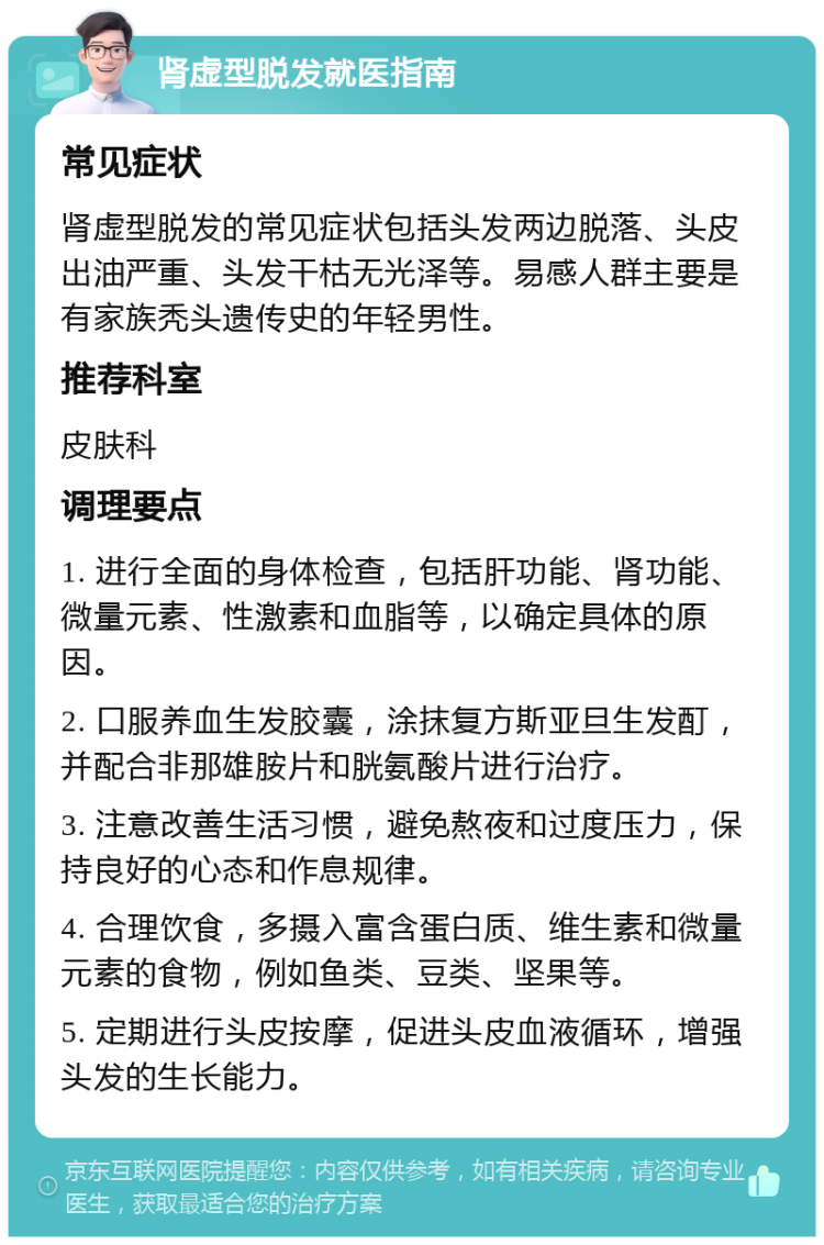 肾虚型脱发就医指南 常见症状 肾虚型脱发的常见症状包括头发两边脱落、头皮出油严重、头发干枯无光泽等。易感人群主要是有家族秃头遗传史的年轻男性。 推荐科室 皮肤科 调理要点 1. 进行全面的身体检查，包括肝功能、肾功能、微量元素、性激素和血脂等，以确定具体的原因。 2. 口服养血生发胶囊，涂抹复方斯亚旦生发酊，并配合非那雄胺片和胱氨酸片进行治疗。 3. 注意改善生活习惯，避免熬夜和过度压力，保持良好的心态和作息规律。 4. 合理饮食，多摄入富含蛋白质、维生素和微量元素的食物，例如鱼类、豆类、坚果等。 5. 定期进行头皮按摩，促进头皮血液循环，增强头发的生长能力。