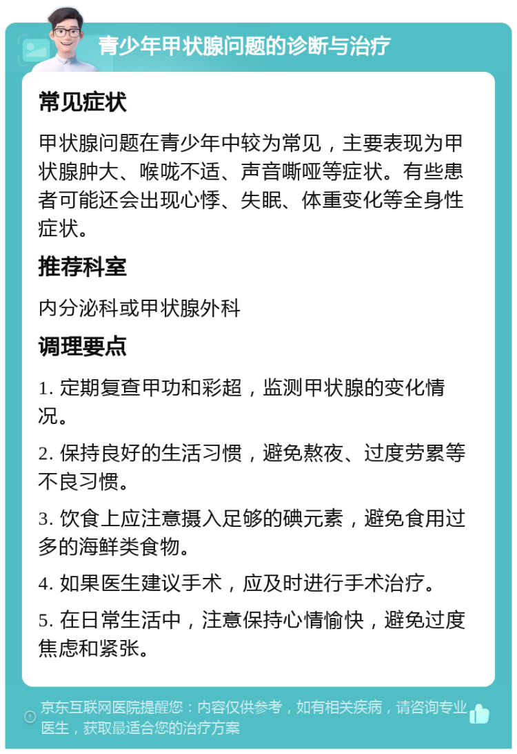 青少年甲状腺问题的诊断与治疗 常见症状 甲状腺问题在青少年中较为常见，主要表现为甲状腺肿大、喉咙不适、声音嘶哑等症状。有些患者可能还会出现心悸、失眠、体重变化等全身性症状。 推荐科室 内分泌科或甲状腺外科 调理要点 1. 定期复查甲功和彩超，监测甲状腺的变化情况。 2. 保持良好的生活习惯，避免熬夜、过度劳累等不良习惯。 3. 饮食上应注意摄入足够的碘元素，避免食用过多的海鲜类食物。 4. 如果医生建议手术，应及时进行手术治疗。 5. 在日常生活中，注意保持心情愉快，避免过度焦虑和紧张。