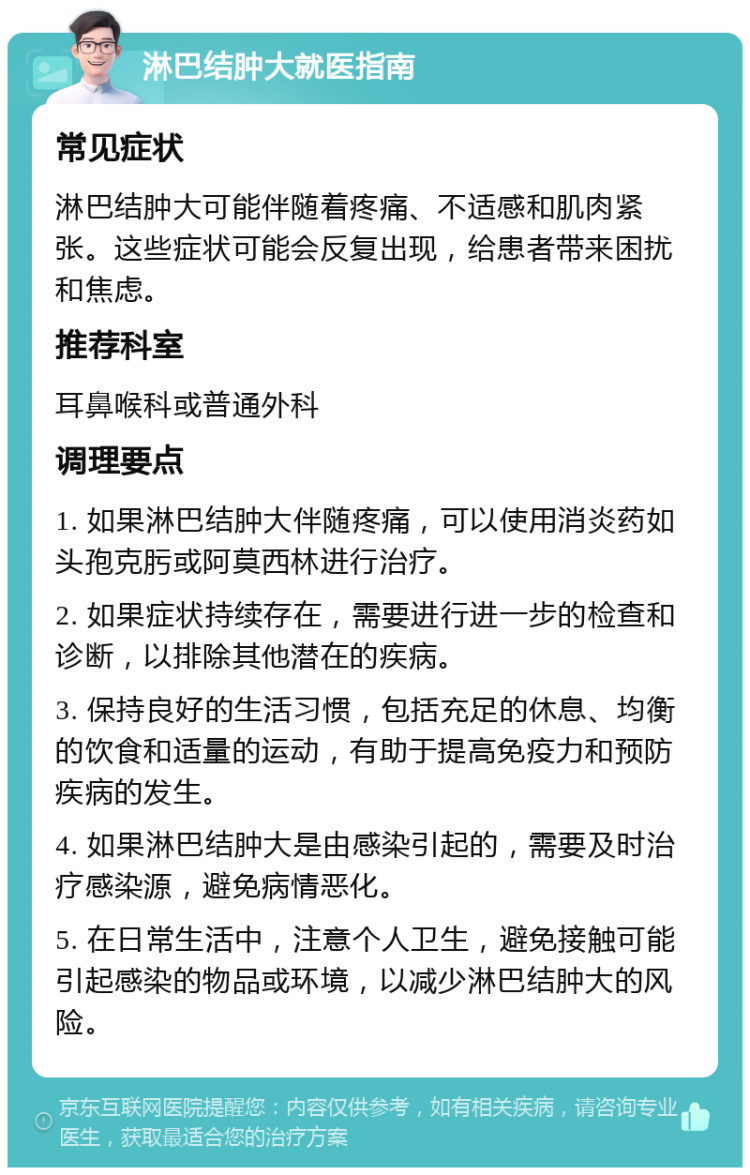 淋巴结肿大就医指南 常见症状 淋巴结肿大可能伴随着疼痛、不适感和肌肉紧张。这些症状可能会反复出现，给患者带来困扰和焦虑。 推荐科室 耳鼻喉科或普通外科 调理要点 1. 如果淋巴结肿大伴随疼痛，可以使用消炎药如头孢克肟或阿莫西林进行治疗。 2. 如果症状持续存在，需要进行进一步的检查和诊断，以排除其他潜在的疾病。 3. 保持良好的生活习惯，包括充足的休息、均衡的饮食和适量的运动，有助于提高免疫力和预防疾病的发生。 4. 如果淋巴结肿大是由感染引起的，需要及时治疗感染源，避免病情恶化。 5. 在日常生活中，注意个人卫生，避免接触可能引起感染的物品或环境，以减少淋巴结肿大的风险。