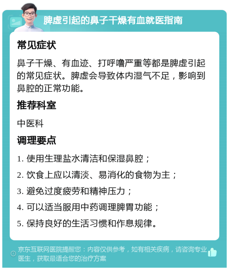 脾虚引起的鼻子干燥有血就医指南 常见症状 鼻子干燥、有血迹、打呼噜严重等都是脾虚引起的常见症状。脾虚会导致体内湿气不足，影响到鼻腔的正常功能。 推荐科室 中医科 调理要点 1. 使用生理盐水清洁和保湿鼻腔； 2. 饮食上应以清淡、易消化的食物为主； 3. 避免过度疲劳和精神压力； 4. 可以适当服用中药调理脾胃功能； 5. 保持良好的生活习惯和作息规律。