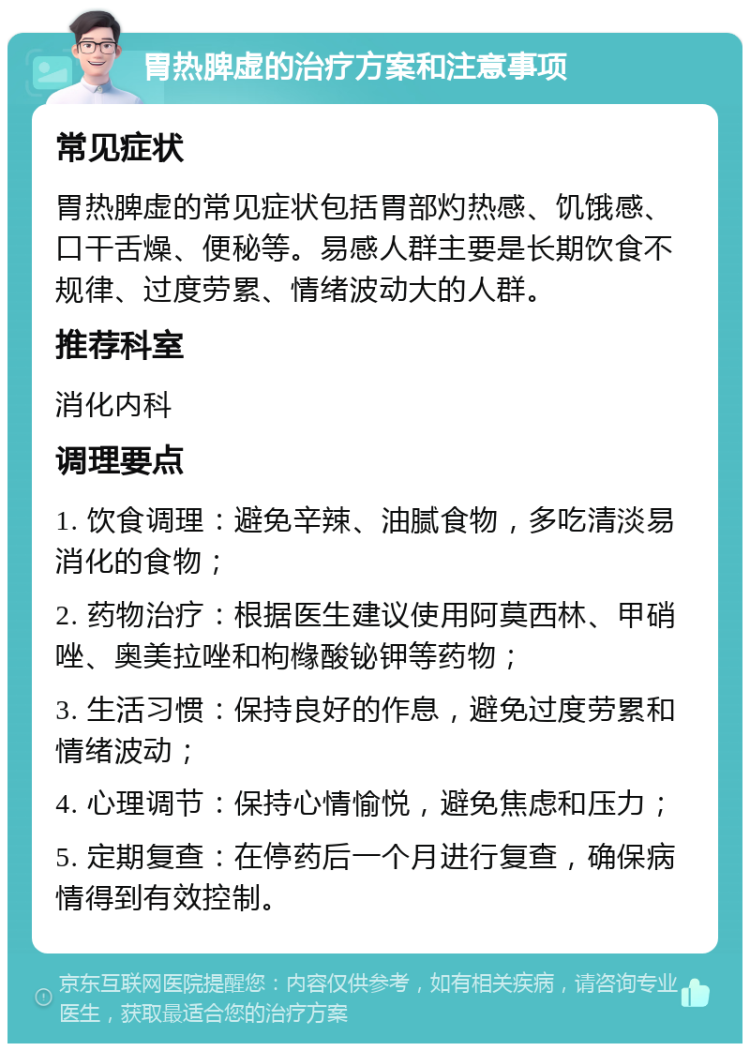 胃热脾虚的治疗方案和注意事项 常见症状 胃热脾虚的常见症状包括胃部灼热感、饥饿感、口干舌燥、便秘等。易感人群主要是长期饮食不规律、过度劳累、情绪波动大的人群。 推荐科室 消化内科 调理要点 1. 饮食调理：避免辛辣、油腻食物，多吃清淡易消化的食物； 2. 药物治疗：根据医生建议使用阿莫西林、甲硝唑、奥美拉唑和枸橼酸铋钾等药物； 3. 生活习惯：保持良好的作息，避免过度劳累和情绪波动； 4. 心理调节：保持心情愉悦，避免焦虑和压力； 5. 定期复查：在停药后一个月进行复查，确保病情得到有效控制。