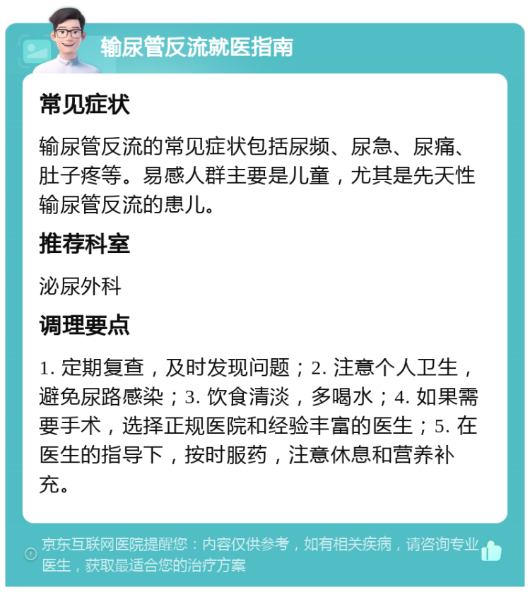 输尿管反流就医指南 常见症状 输尿管反流的常见症状包括尿频、尿急、尿痛、肚子疼等。易感人群主要是儿童，尤其是先天性输尿管反流的患儿。 推荐科室 泌尿外科 调理要点 1. 定期复查，及时发现问题；2. 注意个人卫生，避免尿路感染；3. 饮食清淡，多喝水；4. 如果需要手术，选择正规医院和经验丰富的医生；5. 在医生的指导下，按时服药，注意休息和营养补充。