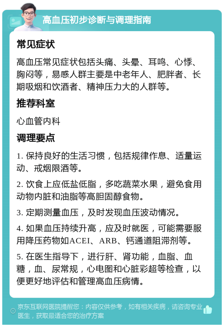 高血压初步诊断与调理指南 常见症状 高血压常见症状包括头痛、头晕、耳鸣、心悸、胸闷等，易感人群主要是中老年人、肥胖者、长期吸烟和饮酒者、精神压力大的人群等。 推荐科室 心血管内科 调理要点 1. 保持良好的生活习惯，包括规律作息、适量运动、戒烟限酒等。 2. 饮食上应低盐低脂，多吃蔬菜水果，避免食用动物内脏和油脂等高胆固醇食物。 3. 定期测量血压，及时发现血压波动情况。 4. 如果血压持续升高，应及时就医，可能需要服用降压药物如ACEI、ARB、钙通道阻滞剂等。 5. 在医生指导下，进行肝、肾功能，血脂、血糖，血、尿常规，心电图和心脏彩超等检查，以便更好地评估和管理高血压病情。