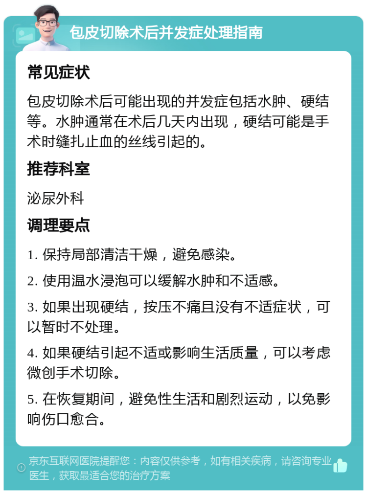 包皮切除术后并发症处理指南 常见症状 包皮切除术后可能出现的并发症包括水肿、硬结等。水肿通常在术后几天内出现，硬结可能是手术时缝扎止血的丝线引起的。 推荐科室 泌尿外科 调理要点 1. 保持局部清洁干燥，避免感染。 2. 使用温水浸泡可以缓解水肿和不适感。 3. 如果出现硬结，按压不痛且没有不适症状，可以暂时不处理。 4. 如果硬结引起不适或影响生活质量，可以考虑微创手术切除。 5. 在恢复期间，避免性生活和剧烈运动，以免影响伤口愈合。