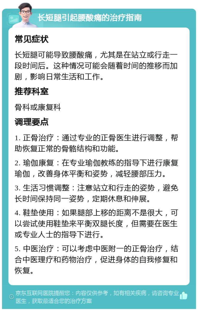 长短腿引起腰酸痛的治疗指南 常见症状 长短腿可能导致腰酸痛，尤其是在站立或行走一段时间后。这种情况可能会随着时间的推移而加剧，影响日常生活和工作。 推荐科室 骨科或康复科 调理要点 1. 正骨治疗：通过专业的正骨医生进行调整，帮助恢复正常的骨骼结构和功能。 2. 瑜伽康复：在专业瑜伽教练的指导下进行康复瑜伽，改善身体平衡和姿势，减轻腰部压力。 3. 生活习惯调整：注意站立和行走的姿势，避免长时间保持同一姿势，定期休息和伸展。 4. 鞋垫使用：如果腿部上移的距离不是很大，可以尝试使用鞋垫来平衡双腿长度，但需要在医生或专业人士的指导下进行。 5. 中医治疗：可以考虑中医附一的正骨治疗，结合中医理疗和药物治疗，促进身体的自我修复和恢复。