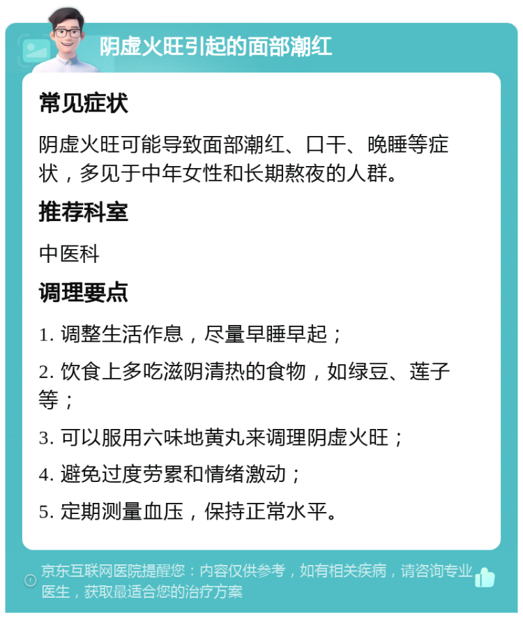 阴虚火旺引起的面部潮红 常见症状 阴虚火旺可能导致面部潮红、口干、晚睡等症状，多见于中年女性和长期熬夜的人群。 推荐科室 中医科 调理要点 1. 调整生活作息，尽量早睡早起； 2. 饮食上多吃滋阴清热的食物，如绿豆、莲子等； 3. 可以服用六味地黄丸来调理阴虚火旺； 4. 避免过度劳累和情绪激动； 5. 定期测量血压，保持正常水平。