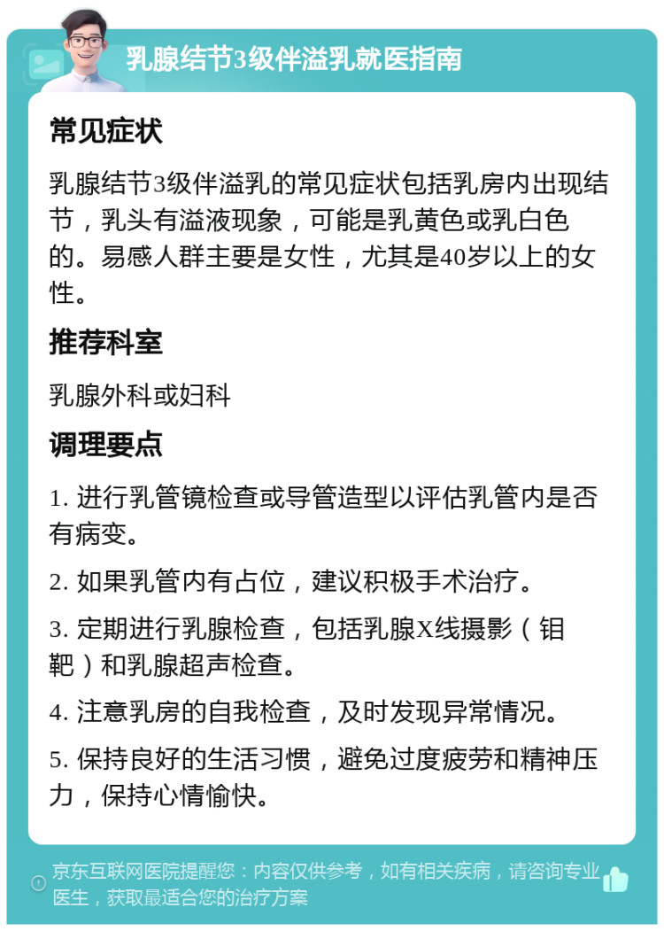 乳腺结节3级伴溢乳就医指南 常见症状 乳腺结节3级伴溢乳的常见症状包括乳房内出现结节，乳头有溢液现象，可能是乳黄色或乳白色的。易感人群主要是女性，尤其是40岁以上的女性。 推荐科室 乳腺外科或妇科 调理要点 1. 进行乳管镜检查或导管造型以评估乳管内是否有病变。 2. 如果乳管内有占位，建议积极手术治疗。 3. 定期进行乳腺检查，包括乳腺X线摄影（钼靶）和乳腺超声检查。 4. 注意乳房的自我检查，及时发现异常情况。 5. 保持良好的生活习惯，避免过度疲劳和精神压力，保持心情愉快。