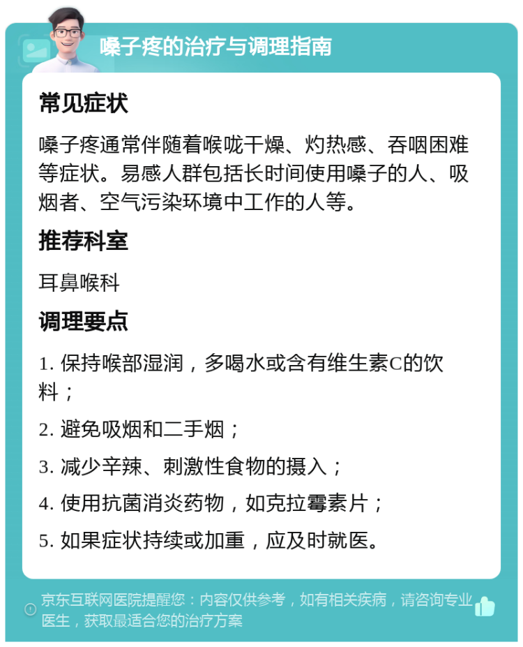 嗓子疼的治疗与调理指南 常见症状 嗓子疼通常伴随着喉咙干燥、灼热感、吞咽困难等症状。易感人群包括长时间使用嗓子的人、吸烟者、空气污染环境中工作的人等。 推荐科室 耳鼻喉科 调理要点 1. 保持喉部湿润，多喝水或含有维生素C的饮料； 2. 避免吸烟和二手烟； 3. 减少辛辣、刺激性食物的摄入； 4. 使用抗菌消炎药物，如克拉霉素片； 5. 如果症状持续或加重，应及时就医。