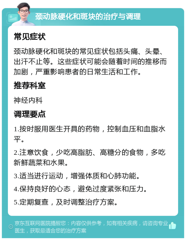 颈动脉硬化和斑块的治疗与调理 常见症状 颈动脉硬化和斑块的常见症状包括头痛、头晕、出汗不止等。这些症状可能会随着时间的推移而加剧，严重影响患者的日常生活和工作。 推荐科室 神经内科 调理要点 1.按时服用医生开具的药物，控制血压和血脂水平。 2.注意饮食，少吃高脂肪、高糖分的食物，多吃新鲜蔬菜和水果。 3.适当进行运动，增强体质和心肺功能。 4.保持良好的心态，避免过度紧张和压力。 5.定期复查，及时调整治疗方案。