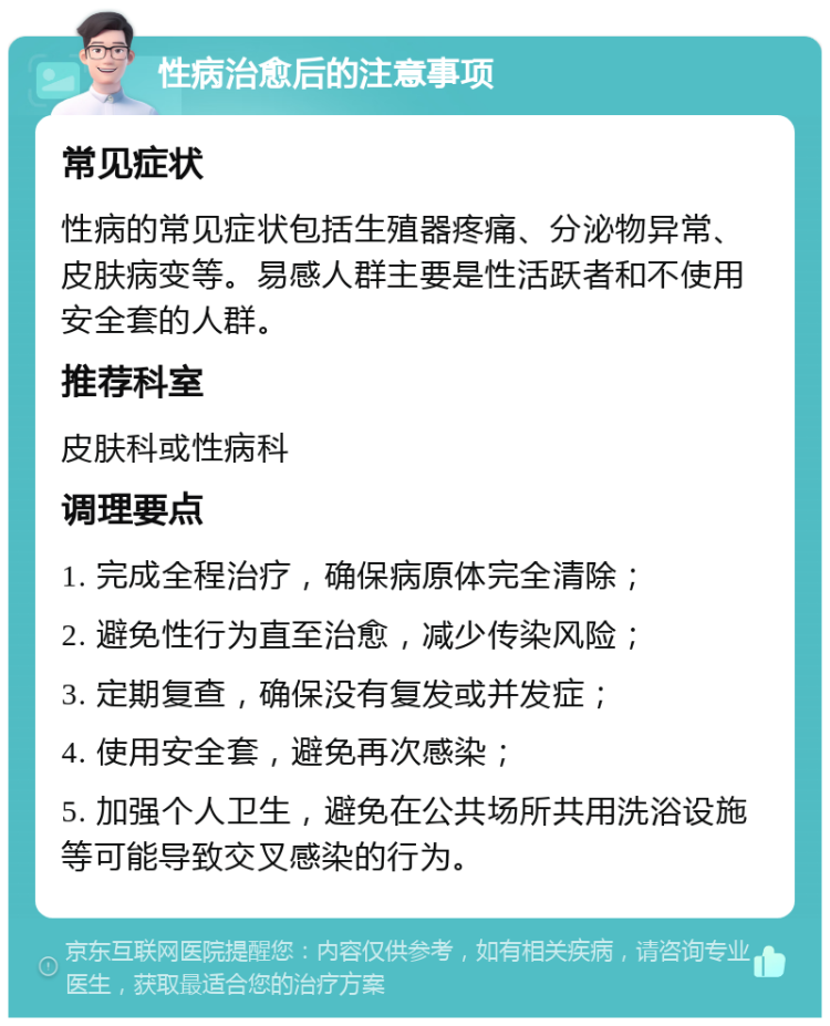 性病治愈后的注意事项 常见症状 性病的常见症状包括生殖器疼痛、分泌物异常、皮肤病变等。易感人群主要是性活跃者和不使用安全套的人群。 推荐科室 皮肤科或性病科 调理要点 1. 完成全程治疗，确保病原体完全清除； 2. 避免性行为直至治愈，减少传染风险； 3. 定期复查，确保没有复发或并发症； 4. 使用安全套，避免再次感染； 5. 加强个人卫生，避免在公共场所共用洗浴设施等可能导致交叉感染的行为。