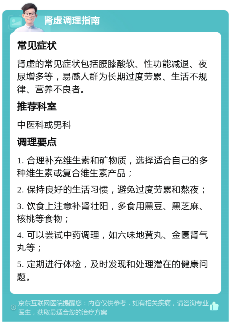 肾虚调理指南 常见症状 肾虚的常见症状包括腰膝酸软、性功能减退、夜尿增多等，易感人群为长期过度劳累、生活不规律、营养不良者。 推荐科室 中医科或男科 调理要点 1. 合理补充维生素和矿物质，选择适合自己的多种维生素或复合维生素产品； 2. 保持良好的生活习惯，避免过度劳累和熬夜； 3. 饮食上注意补肾壮阳，多食用黑豆、黑芝麻、核桃等食物； 4. 可以尝试中药调理，如六味地黄丸、金匮肾气丸等； 5. 定期进行体检，及时发现和处理潜在的健康问题。