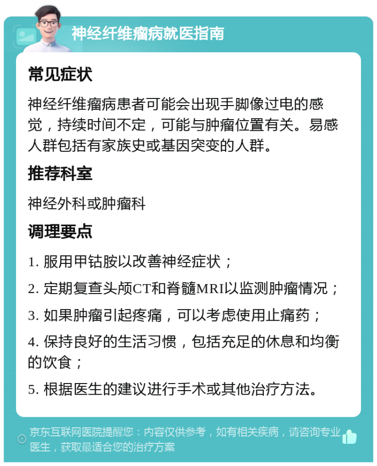 神经纤维瘤病就医指南 常见症状 神经纤维瘤病患者可能会出现手脚像过电的感觉，持续时间不定，可能与肿瘤位置有关。易感人群包括有家族史或基因突变的人群。 推荐科室 神经外科或肿瘤科 调理要点 1. 服用甲钴胺以改善神经症状； 2. 定期复查头颅CT和脊髓MRI以监测肿瘤情况； 3. 如果肿瘤引起疼痛，可以考虑使用止痛药； 4. 保持良好的生活习惯，包括充足的休息和均衡的饮食； 5. 根据医生的建议进行手术或其他治疗方法。