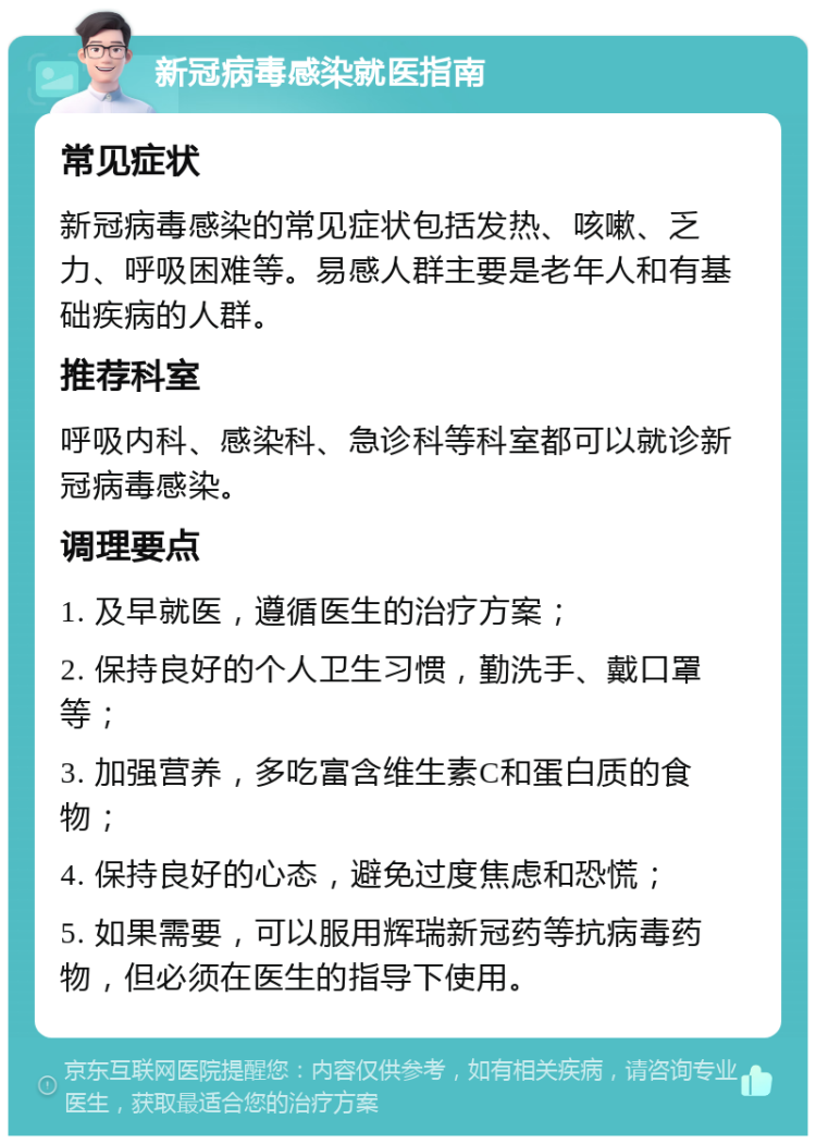 新冠病毒感染就医指南 常见症状 新冠病毒感染的常见症状包括发热、咳嗽、乏力、呼吸困难等。易感人群主要是老年人和有基础疾病的人群。 推荐科室 呼吸内科、感染科、急诊科等科室都可以就诊新冠病毒感染。 调理要点 1. 及早就医，遵循医生的治疗方案； 2. 保持良好的个人卫生习惯，勤洗手、戴口罩等； 3. 加强营养，多吃富含维生素C和蛋白质的食物； 4. 保持良好的心态，避免过度焦虑和恐慌； 5. 如果需要，可以服用辉瑞新冠药等抗病毒药物，但必须在医生的指导下使用。