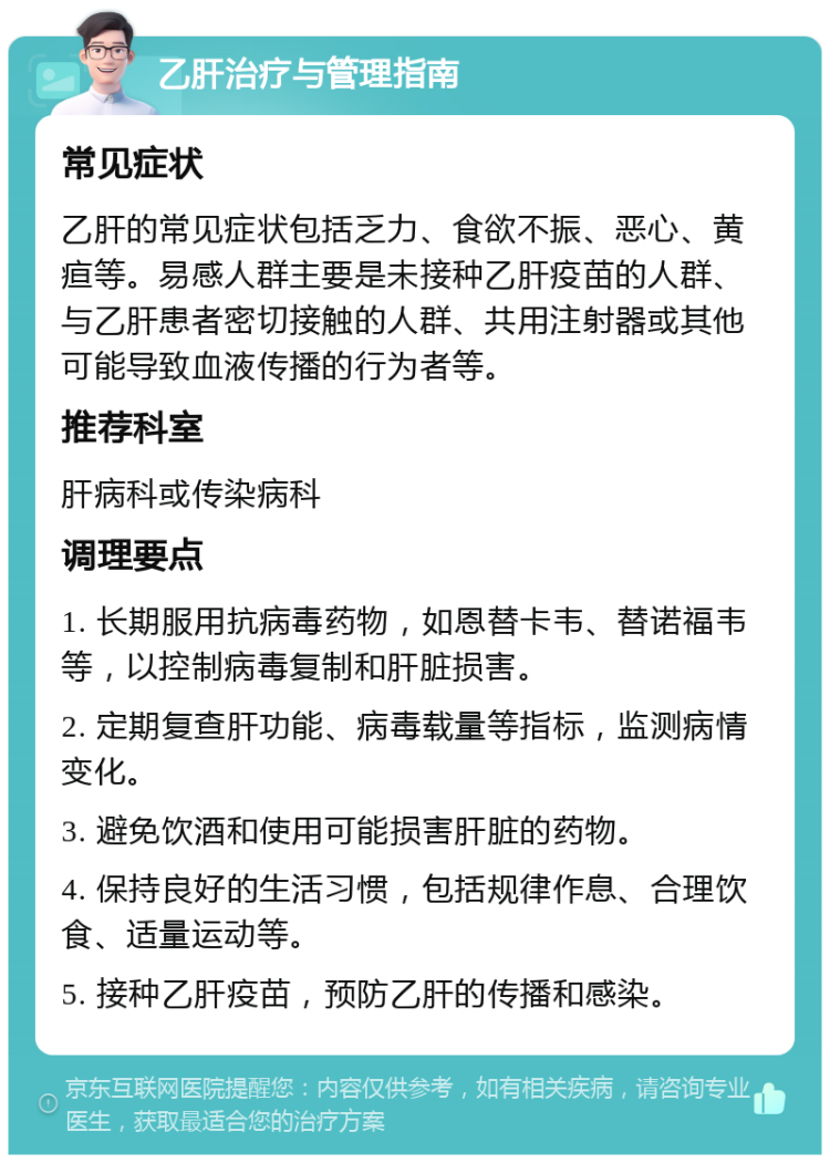 乙肝治疗与管理指南 常见症状 乙肝的常见症状包括乏力、食欲不振、恶心、黄疸等。易感人群主要是未接种乙肝疫苗的人群、与乙肝患者密切接触的人群、共用注射器或其他可能导致血液传播的行为者等。 推荐科室 肝病科或传染病科 调理要点 1. 长期服用抗病毒药物，如恩替卡韦、替诺福韦等，以控制病毒复制和肝脏损害。 2. 定期复查肝功能、病毒载量等指标，监测病情变化。 3. 避免饮酒和使用可能损害肝脏的药物。 4. 保持良好的生活习惯，包括规律作息、合理饮食、适量运动等。 5. 接种乙肝疫苗，预防乙肝的传播和感染。