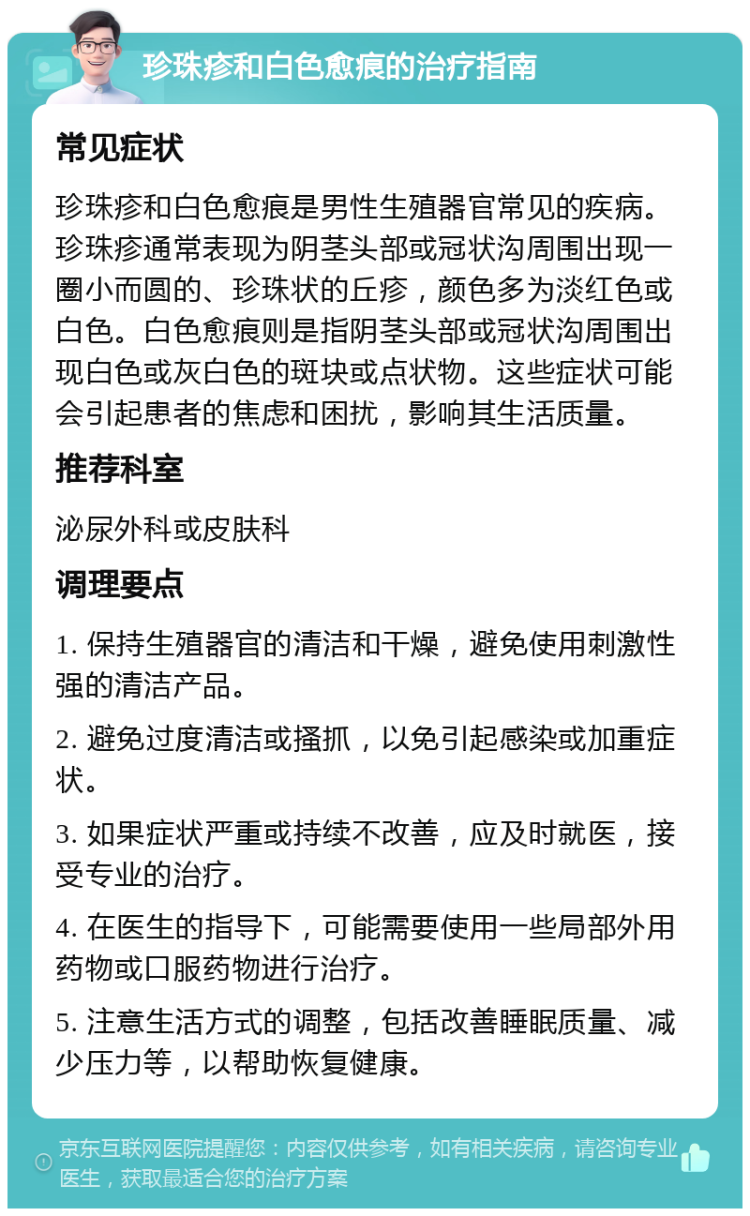 珍珠疹和白色愈痕的治疗指南 常见症状 珍珠疹和白色愈痕是男性生殖器官常见的疾病。珍珠疹通常表现为阴茎头部或冠状沟周围出现一圈小而圆的、珍珠状的丘疹，颜色多为淡红色或白色。白色愈痕则是指阴茎头部或冠状沟周围出现白色或灰白色的斑块或点状物。这些症状可能会引起患者的焦虑和困扰，影响其生活质量。 推荐科室 泌尿外科或皮肤科 调理要点 1. 保持生殖器官的清洁和干燥，避免使用刺激性强的清洁产品。 2. 避免过度清洁或搔抓，以免引起感染或加重症状。 3. 如果症状严重或持续不改善，应及时就医，接受专业的治疗。 4. 在医生的指导下，可能需要使用一些局部外用药物或口服药物进行治疗。 5. 注意生活方式的调整，包括改善睡眠质量、减少压力等，以帮助恢复健康。