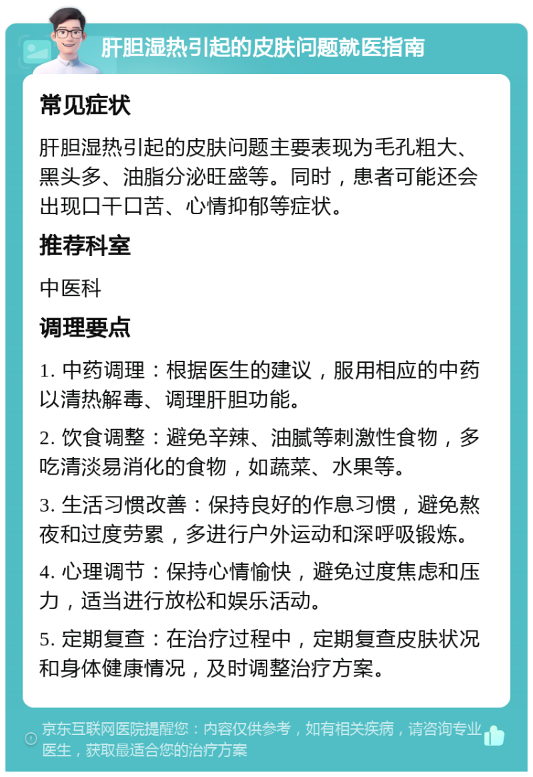 肝胆湿热引起的皮肤问题就医指南 常见症状 肝胆湿热引起的皮肤问题主要表现为毛孔粗大、黑头多、油脂分泌旺盛等。同时，患者可能还会出现口干口苦、心情抑郁等症状。 推荐科室 中医科 调理要点 1. 中药调理：根据医生的建议，服用相应的中药以清热解毒、调理肝胆功能。 2. 饮食调整：避免辛辣、油腻等刺激性食物，多吃清淡易消化的食物，如蔬菜、水果等。 3. 生活习惯改善：保持良好的作息习惯，避免熬夜和过度劳累，多进行户外运动和深呼吸锻炼。 4. 心理调节：保持心情愉快，避免过度焦虑和压力，适当进行放松和娱乐活动。 5. 定期复查：在治疗过程中，定期复查皮肤状况和身体健康情况，及时调整治疗方案。