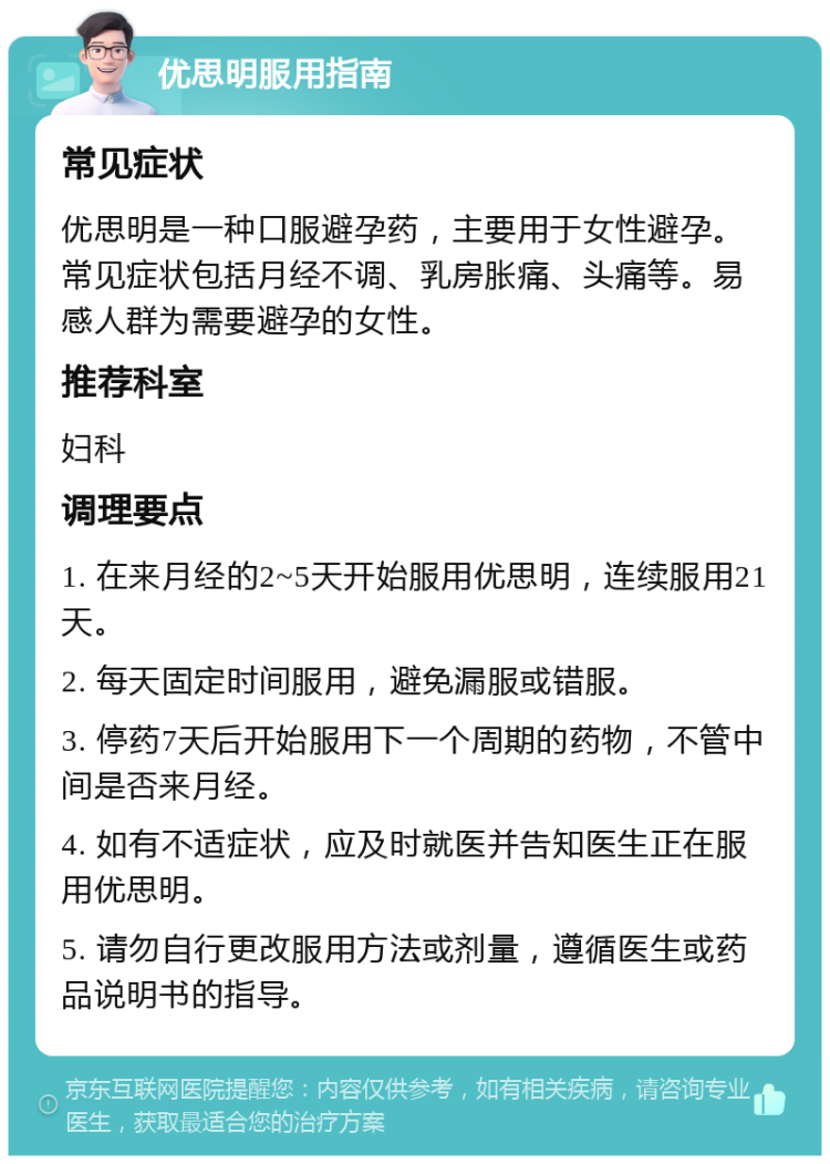 优思明服用指南 常见症状 优思明是一种口服避孕药，主要用于女性避孕。常见症状包括月经不调、乳房胀痛、头痛等。易感人群为需要避孕的女性。 推荐科室 妇科 调理要点 1. 在来月经的2~5天开始服用优思明，连续服用21天。 2. 每天固定时间服用，避免漏服或错服。 3. 停药7天后开始服用下一个周期的药物，不管中间是否来月经。 4. 如有不适症状，应及时就医并告知医生正在服用优思明。 5. 请勿自行更改服用方法或剂量，遵循医生或药品说明书的指导。