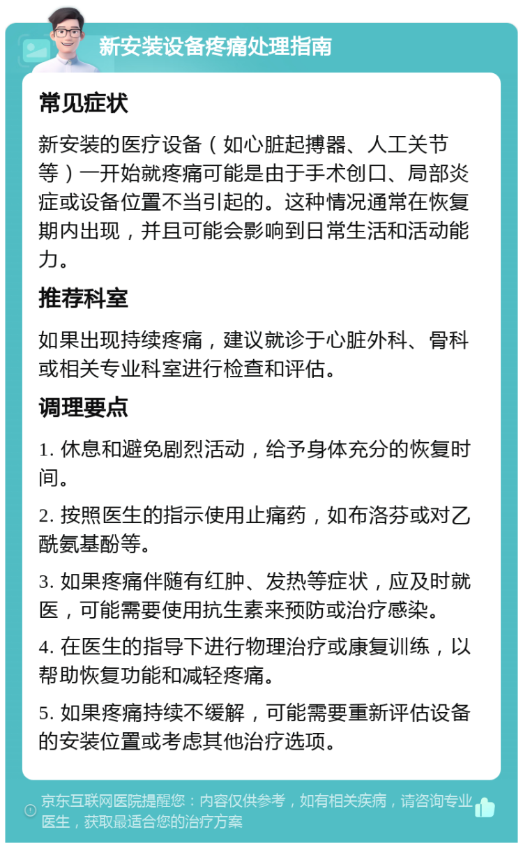 新安装设备疼痛处理指南 常见症状 新安装的医疗设备（如心脏起搏器、人工关节等）一开始就疼痛可能是由于手术创口、局部炎症或设备位置不当引起的。这种情况通常在恢复期内出现，并且可能会影响到日常生活和活动能力。 推荐科室 如果出现持续疼痛，建议就诊于心脏外科、骨科或相关专业科室进行检查和评估。 调理要点 1. 休息和避免剧烈活动，给予身体充分的恢复时间。 2. 按照医生的指示使用止痛药，如布洛芬或对乙酰氨基酚等。 3. 如果疼痛伴随有红肿、发热等症状，应及时就医，可能需要使用抗生素来预防或治疗感染。 4. 在医生的指导下进行物理治疗或康复训练，以帮助恢复功能和减轻疼痛。 5. 如果疼痛持续不缓解，可能需要重新评估设备的安装位置或考虑其他治疗选项。