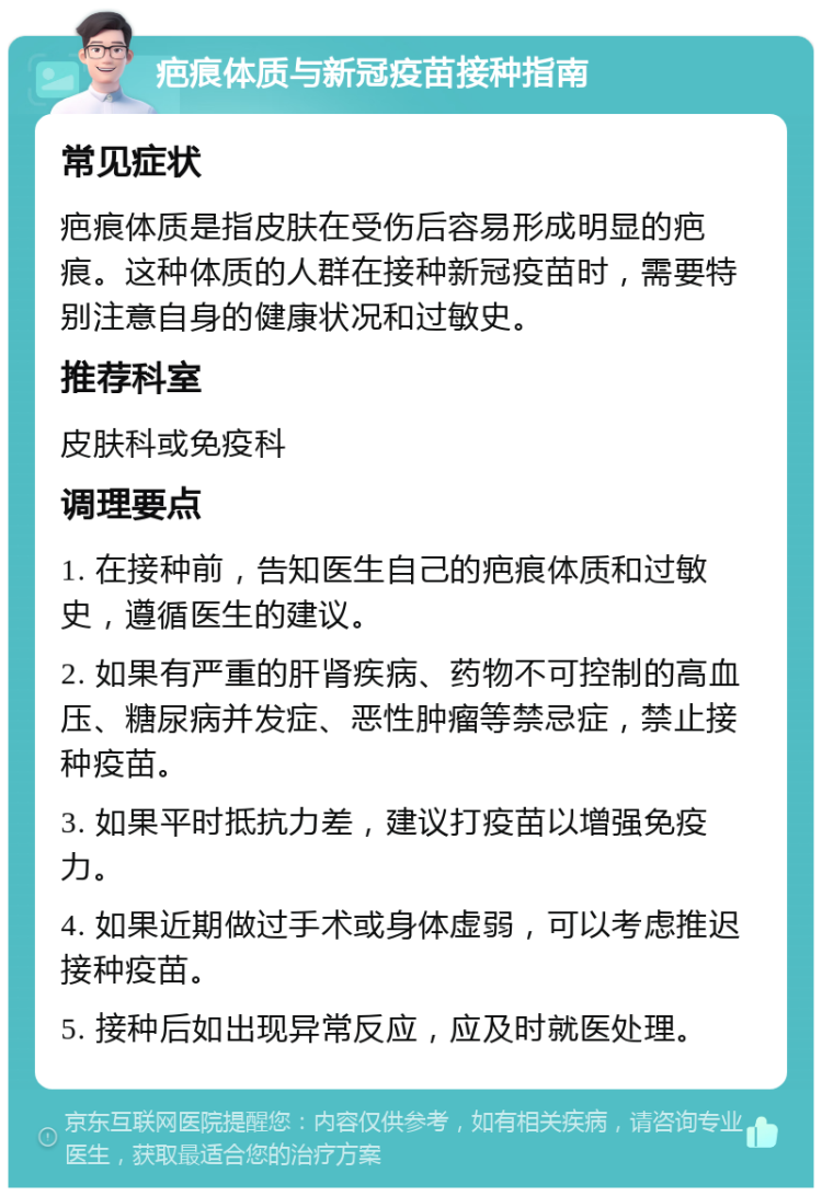 疤痕体质与新冠疫苗接种指南 常见症状 疤痕体质是指皮肤在受伤后容易形成明显的疤痕。这种体质的人群在接种新冠疫苗时，需要特别注意自身的健康状况和过敏史。 推荐科室 皮肤科或免疫科 调理要点 1. 在接种前，告知医生自己的疤痕体质和过敏史，遵循医生的建议。 2. 如果有严重的肝肾疾病、药物不可控制的高血压、糖尿病并发症、恶性肿瘤等禁忌症，禁止接种疫苗。 3. 如果平时抵抗力差，建议打疫苗以增强免疫力。 4. 如果近期做过手术或身体虚弱，可以考虑推迟接种疫苗。 5. 接种后如出现异常反应，应及时就医处理。