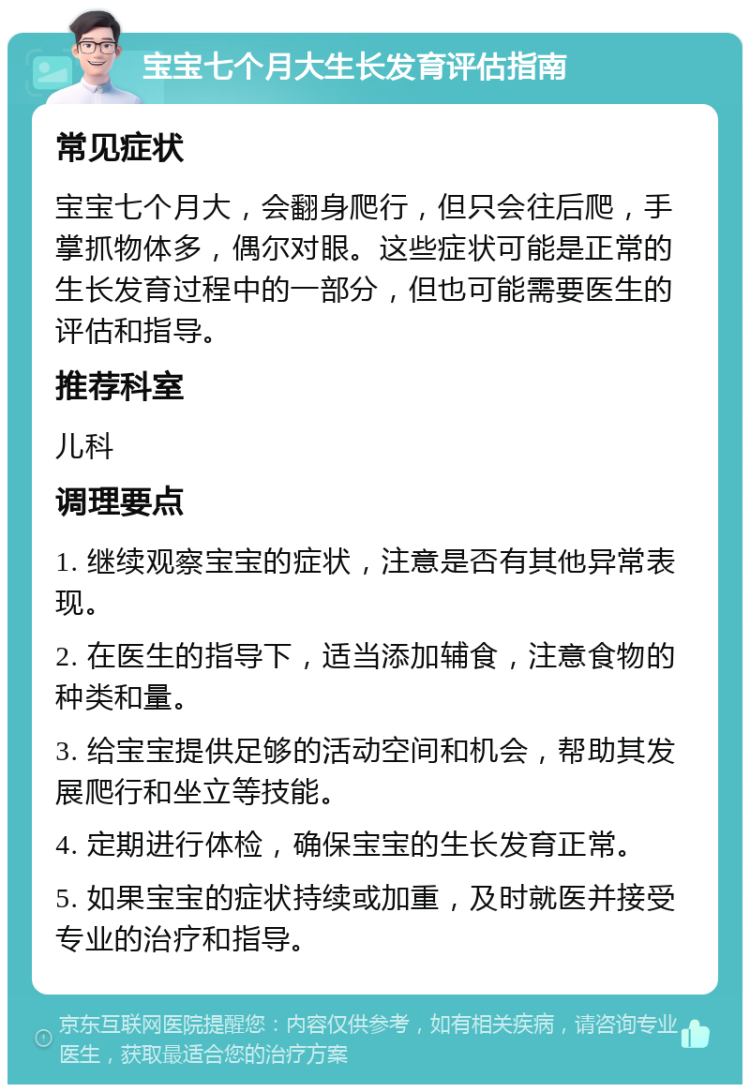 宝宝七个月大生长发育评估指南 常见症状 宝宝七个月大，会翻身爬行，但只会往后爬，手掌抓物体多，偶尔对眼。这些症状可能是正常的生长发育过程中的一部分，但也可能需要医生的评估和指导。 推荐科室 儿科 调理要点 1. 继续观察宝宝的症状，注意是否有其他异常表现。 2. 在医生的指导下，适当添加辅食，注意食物的种类和量。 3. 给宝宝提供足够的活动空间和机会，帮助其发展爬行和坐立等技能。 4. 定期进行体检，确保宝宝的生长发育正常。 5. 如果宝宝的症状持续或加重，及时就医并接受专业的治疗和指导。