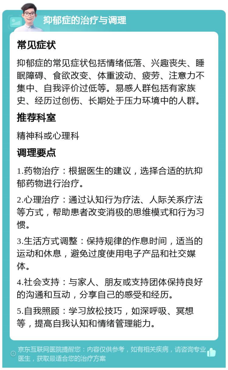 抑郁症的治疗与调理 常见症状 抑郁症的常见症状包括情绪低落、兴趣丧失、睡眠障碍、食欲改变、体重波动、疲劳、注意力不集中、自我评价过低等。易感人群包括有家族史、经历过创伤、长期处于压力环境中的人群。 推荐科室 精神科或心理科 调理要点 1.药物治疗：根据医生的建议，选择合适的抗抑郁药物进行治疗。 2.心理治疗：通过认知行为疗法、人际关系疗法等方式，帮助患者改变消极的思维模式和行为习惯。 3.生活方式调整：保持规律的作息时间，适当的运动和休息，避免过度使用电子产品和社交媒体。 4.社会支持：与家人、朋友或支持团体保持良好的沟通和互动，分享自己的感受和经历。 5.自我照顾：学习放松技巧，如深呼吸、冥想等，提高自我认知和情绪管理能力。