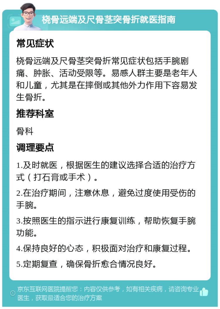 桡骨远端及尺骨茎突骨折就医指南 常见症状 桡骨远端及尺骨茎突骨折常见症状包括手腕剧痛、肿胀、活动受限等。易感人群主要是老年人和儿童，尤其是在摔倒或其他外力作用下容易发生骨折。 推荐科室 骨科 调理要点 1.及时就医，根据医生的建议选择合适的治疗方式（打石膏或手术）。 2.在治疗期间，注意休息，避免过度使用受伤的手腕。 3.按照医生的指示进行康复训练，帮助恢复手腕功能。 4.保持良好的心态，积极面对治疗和康复过程。 5.定期复查，确保骨折愈合情况良好。