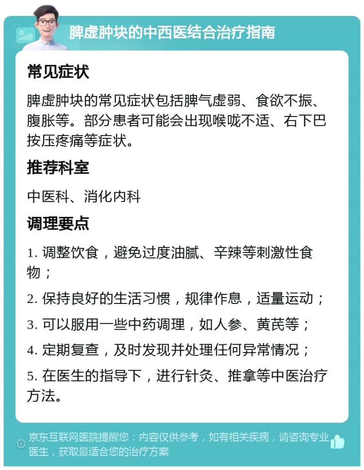 脾虚肿块的中西医结合治疗指南 常见症状 脾虚肿块的常见症状包括脾气虚弱、食欲不振、腹胀等。部分患者可能会出现喉咙不适、右下巴按压疼痛等症状。 推荐科室 中医科、消化内科 调理要点 1. 调整饮食，避免过度油腻、辛辣等刺激性食物； 2. 保持良好的生活习惯，规律作息，适量运动； 3. 可以服用一些中药调理，如人参、黄芪等； 4. 定期复查，及时发现并处理任何异常情况； 5. 在医生的指导下，进行针灸、推拿等中医治疗方法。