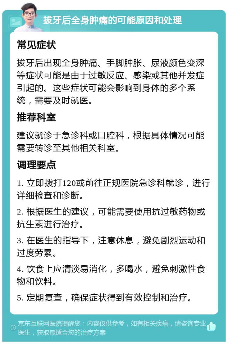 拔牙后全身肿痛的可能原因和处理 常见症状 拔牙后出现全身肿痛、手脚肿胀、尿液颜色变深等症状可能是由于过敏反应、感染或其他并发症引起的。这些症状可能会影响到身体的多个系统，需要及时就医。 推荐科室 建议就诊于急诊科或口腔科，根据具体情况可能需要转诊至其他相关科室。 调理要点 1. 立即拨打120或前往正规医院急诊科就诊，进行详细检查和诊断。 2. 根据医生的建议，可能需要使用抗过敏药物或抗生素进行治疗。 3. 在医生的指导下，注意休息，避免剧烈运动和过度劳累。 4. 饮食上应清淡易消化，多喝水，避免刺激性食物和饮料。 5. 定期复查，确保症状得到有效控制和治疗。