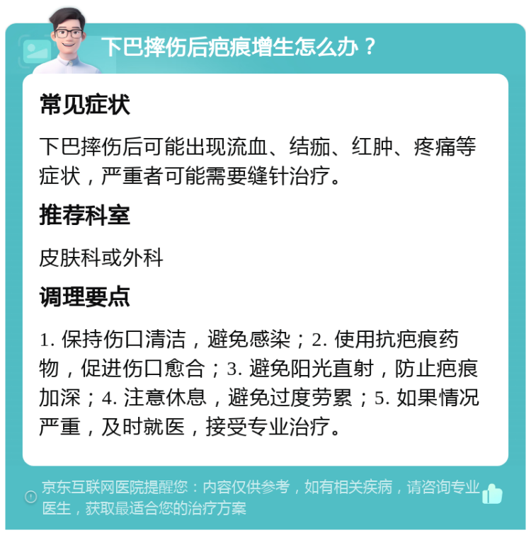 下巴摔伤后疤痕增生怎么办？ 常见症状 下巴摔伤后可能出现流血、结痂、红肿、疼痛等症状，严重者可能需要缝针治疗。 推荐科室 皮肤科或外科 调理要点 1. 保持伤口清洁，避免感染；2. 使用抗疤痕药物，促进伤口愈合；3. 避免阳光直射，防止疤痕加深；4. 注意休息，避免过度劳累；5. 如果情况严重，及时就医，接受专业治疗。