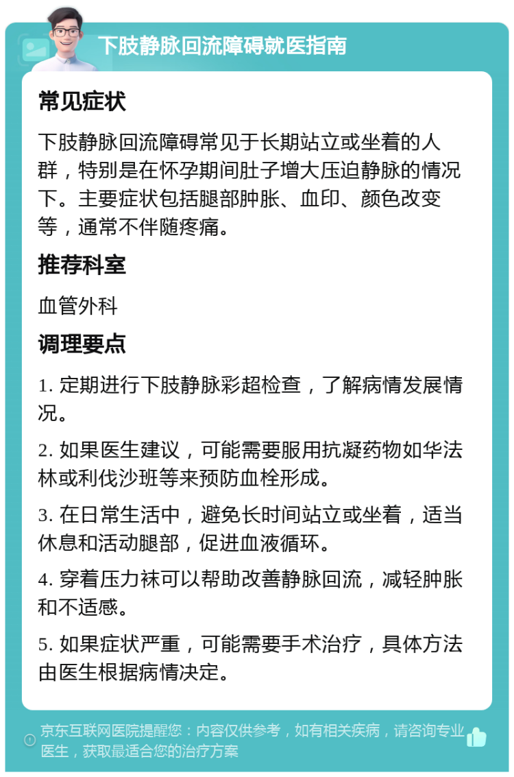 下肢静脉回流障碍就医指南 常见症状 下肢静脉回流障碍常见于长期站立或坐着的人群，特别是在怀孕期间肚子增大压迫静脉的情况下。主要症状包括腿部肿胀、血印、颜色改变等，通常不伴随疼痛。 推荐科室 血管外科 调理要点 1. 定期进行下肢静脉彩超检查，了解病情发展情况。 2. 如果医生建议，可能需要服用抗凝药物如华法林或利伐沙班等来预防血栓形成。 3. 在日常生活中，避免长时间站立或坐着，适当休息和活动腿部，促进血液循环。 4. 穿着压力袜可以帮助改善静脉回流，减轻肿胀和不适感。 5. 如果症状严重，可能需要手术治疗，具体方法由医生根据病情决定。